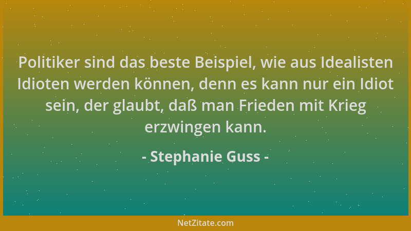 Stephanie Guss - Politiker sind das beste Beispiel, wie aus Idealisten Idioten werden können, denn es kann nur ein Idiot se...