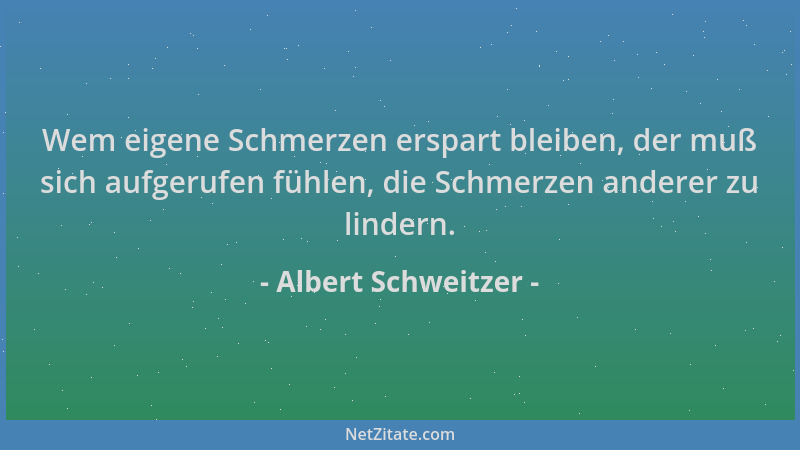 Albert Schweitzer - Wem eigene Schmerzen erspart bleiben, der muß sich aufgerufen fühlen, die Schmerzen anderer zu lindern....