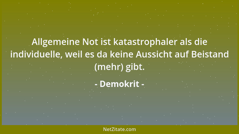 Demokrit - Allgemeine Not ist katastrophaler als die individuelle, weil es da keine Aussicht auf Beistand (mehr) gibt....
