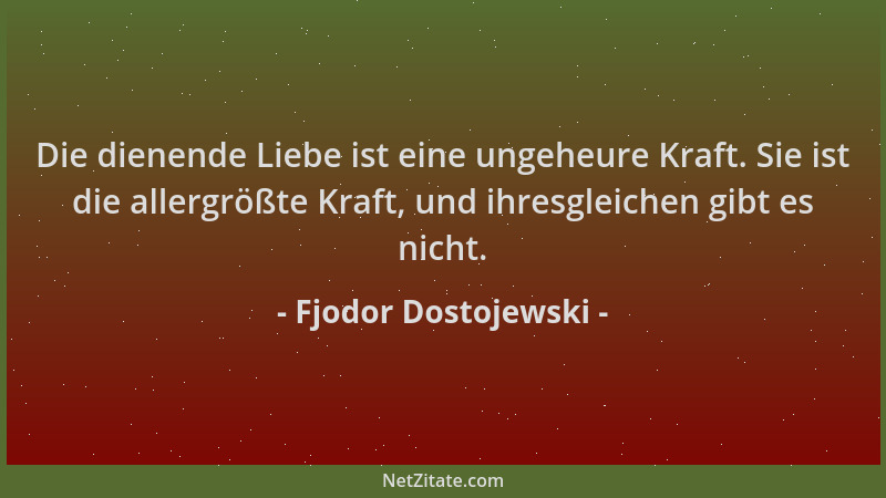 Fjodor Dostojewski - Die dienende Liebe ist eine ungeheure Kraft. Sie ist die allergrößte Kraft, und ihresgleichen gibt es...