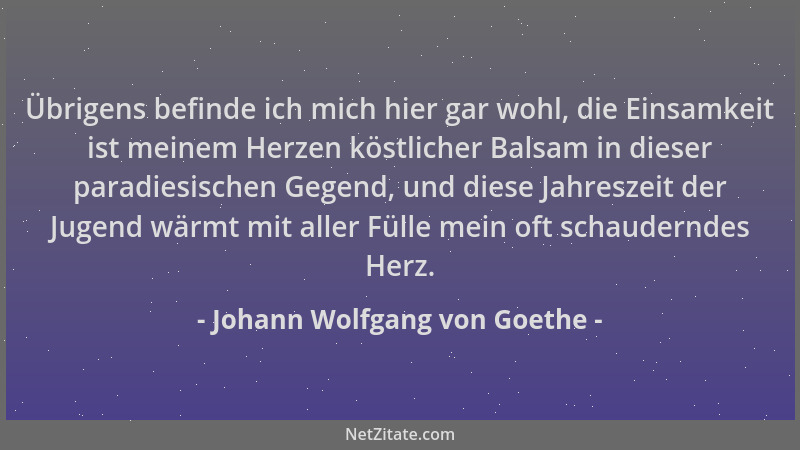 Johann Wolfgang von Goethe - Übrigens befinde ich mich hier gar wohl, die Einsamkeit ist meinem Herzen köstlicher Balsam in...