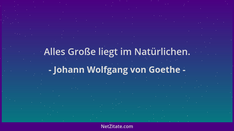 Johann Wolfgang von Goethe - Alles Große liegt im Natürlichen....