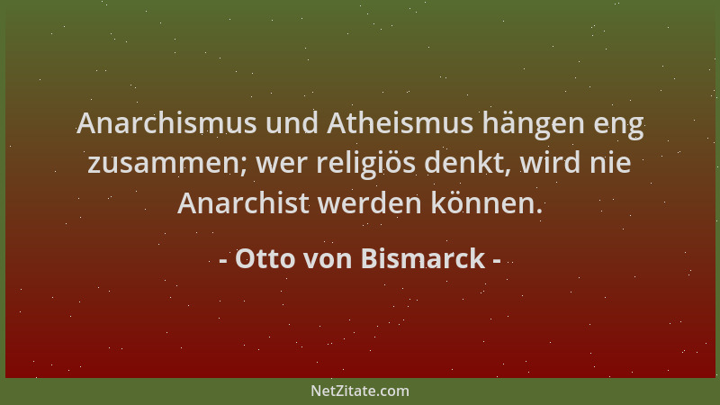 Otto von Bismarck - Anarchismus und Atheismus hängen eng zusammen; wer religiös denkt, wird nie Anarchist werden können....
