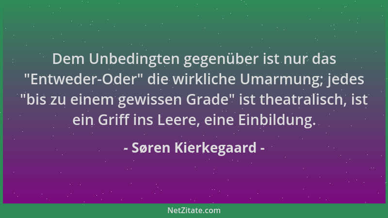 Søren Kierkegaard - Dem Unbedingten gegenüber ist nur das  "Entweder-Oder " die wirkliche Umarmung; jedes  "bis zu einem gewis...