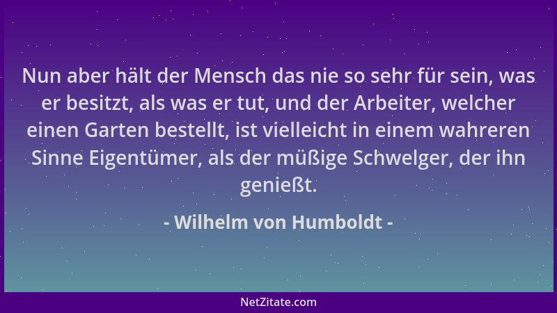 Wilhelm von Humboldt - Nun aber hält der Mensch das nie so sehr für sein, was er besitzt, als was er tut, und der Arbeiter,...