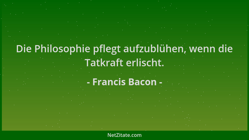 Francis Bacon - Die Philosophie pflegt aufzublühen, wenn die Tatkraft erlischt....