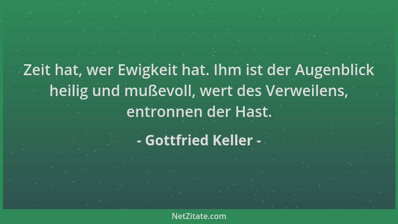 Gottfried Keller - Zeit hat, wer Ewigkeit hat. Ihm ist der Augenblick heilig und mußevoll, wert des Verweilens, entronnen d...