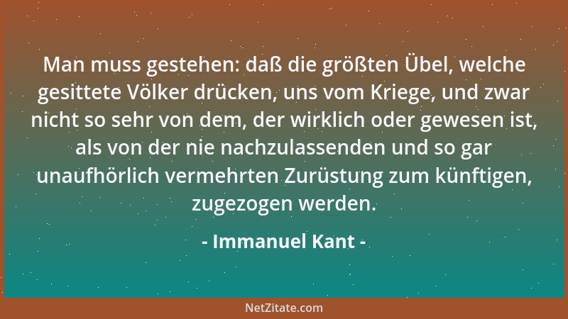 Immanuel Kant - Man muss gestehen: daß die größten Übel, welche gesittete Völker drücken, uns vom Kriege, und zwar nicht so...