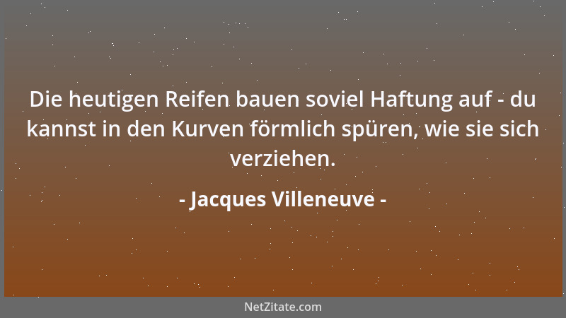 Jacques Villeneuve - Die heutigen Reifen bauen soviel Haftung auf - du kannst in den Kurven förmlich spüren, wie sie sich v...
