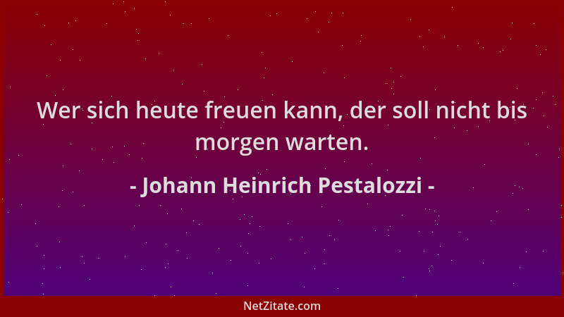 Johann Heinrich Pestalozzi - Wer sich heute freuen kann, der soll nicht bis morgen warten....