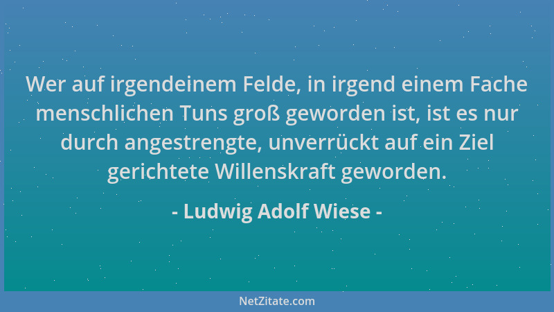 Ludwig Adolf Wiese - Wer auf irgendeinem Felde, in irgend einem Fache menschlichen Tuns groß geworden ist, ist es nur durch...