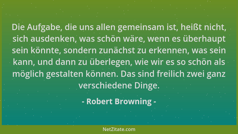 Robert Browning - Die Aufgabe, die uns allen gemeinsam ist, heißt nicht, sich ausdenken, was schön wäre, wenn es überhaupt...