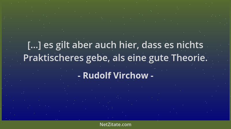 Rudolf Virchow - [...] es gilt aber auch hier, dass es nichts Praktischeres gebe, als eine gute Theorie....