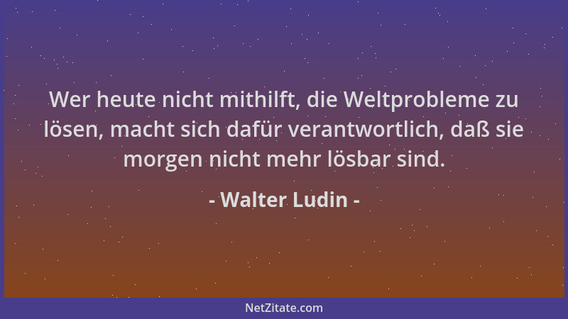 Walter Ludin - Wer heute nicht mithilft, die Weltprobleme zu lösen, macht sich dafür verantwortlich, daß sie morgen nicht m...