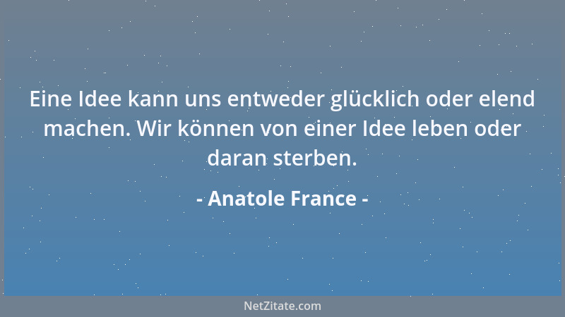 Anatole France - Eine Idee kann uns entweder glücklich oder elend machen. Wir können von einer Idee leben oder daran sterbe...
