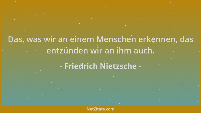 Friedrich Nietzsche - Das, was wir an einem Menschen erkennen, das entzünden wir an ihm auch....