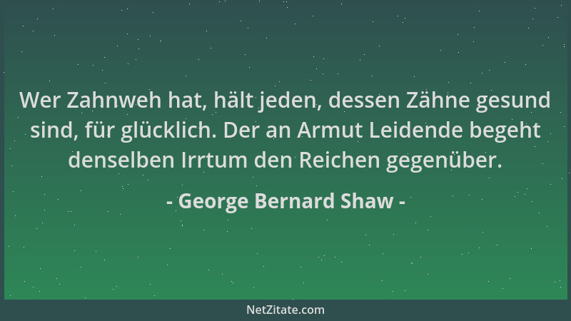 George Bernard Shaw - Wer Zahnweh hat, hält jeden, dessen Zähne gesund sind, für glücklich. Der an Armut Leidende begeht de...