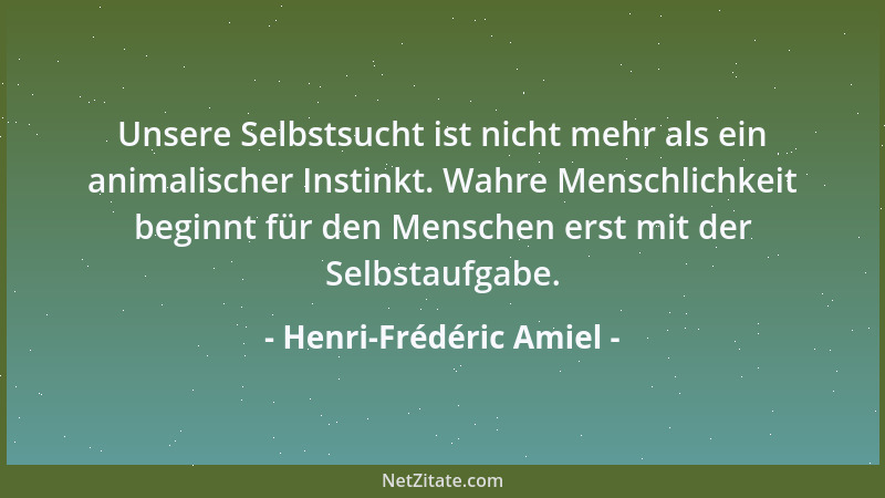 Henri-Frédéric Amiel - Unsere Selbstsucht ist nicht mehr als ein animalischer Instinkt. Wahre Menschlichkeit beginnt für de...