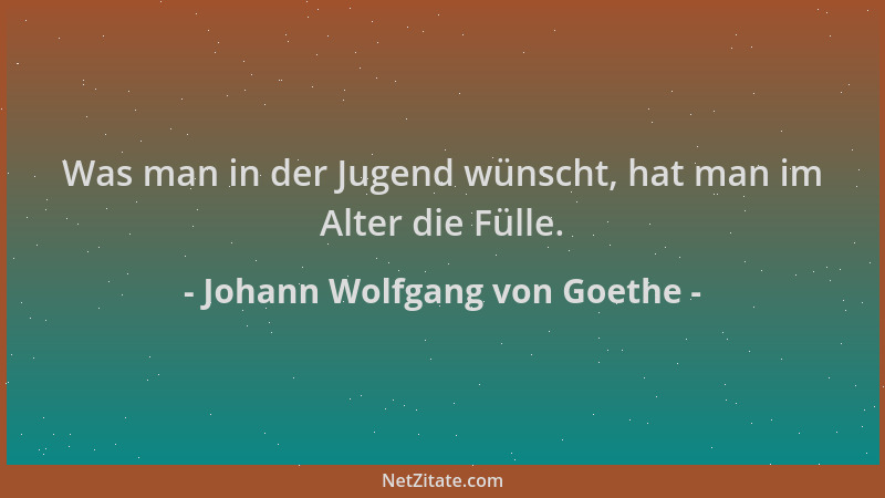 Johann Wolfgang von Goethe - Was man in der Jugend wünscht, hat man im Alter die Fülle....