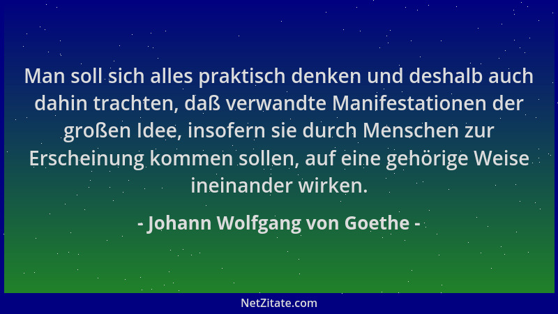Johann Wolfgang von Goethe - Man soll sich alles praktisch denken und deshalb auch dahin trachten, daß verwandte Manifestat...