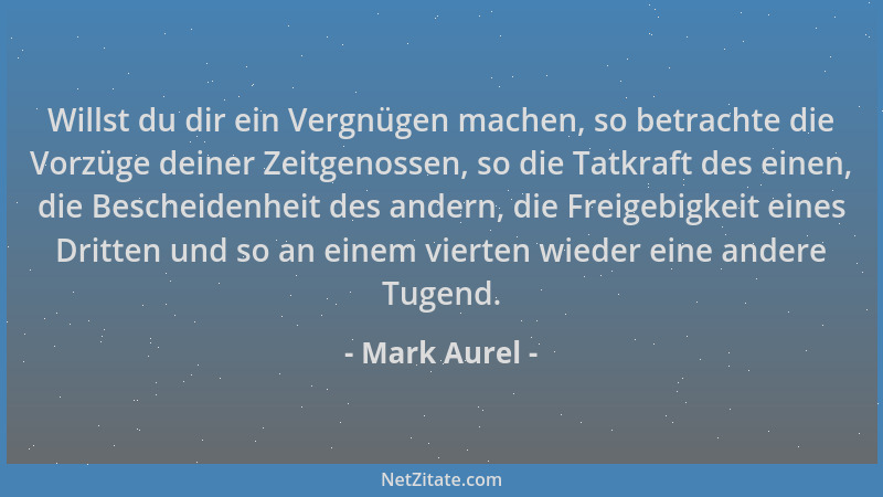 Mark Aurel - Willst du dir ein Vergnügen machen, so betrachte die Vorzüge deiner Zeitgenossen, so die Tatkraft des einen, d...