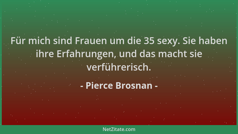Pierce Brosnan - Für mich sind Frauen um die 35 sexy. Sie haben ihre Erfahrungen, und das macht sie verführerisch....