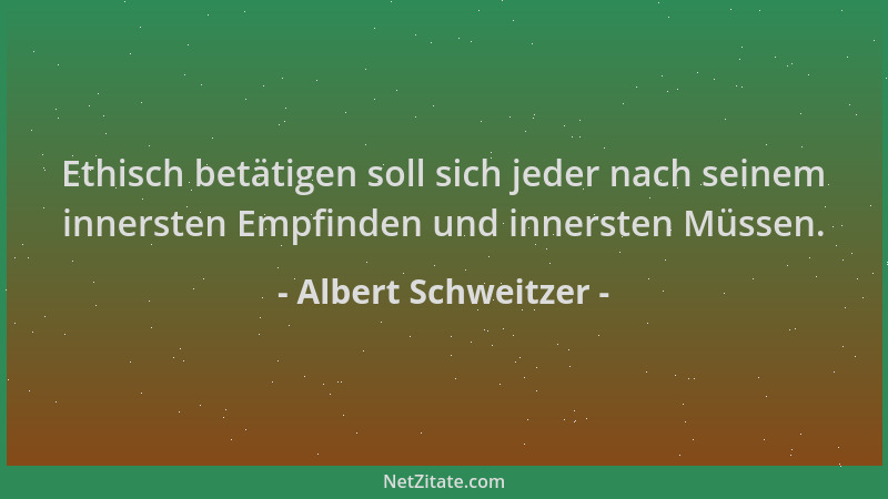 Albert Schweitzer - Ethisch betätigen soll sich jeder nach seinem innersten Empfinden und innersten Müssen....