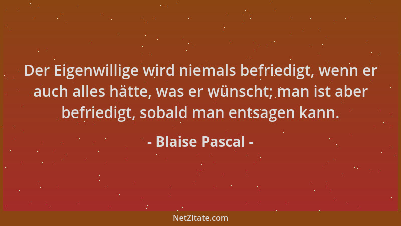 Blaise Pascal - Der Eigenwillige wird niemals befriedigt, wenn er auch alles hätte, was er wünscht; man ist aber befriedigt...