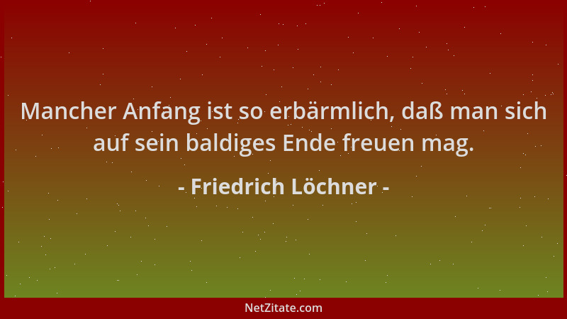 Friedrich Löchner - Mancher Anfang ist so erbärmlich, daß man sich auf sein baldiges Ende freuen mag....