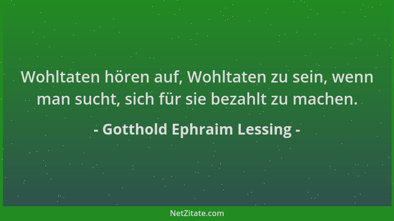 Gotthold Ephraim Lessing - Wohltaten hören auf, Wohltaten zu sein, wenn man sucht, sich für sie bezahlt zu machen....