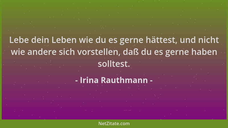 Irina Rauthmann - Lebe dein Leben wie du es gerne hättest, und nicht wie andere sich vorstellen, daß du es gerne haben soll...