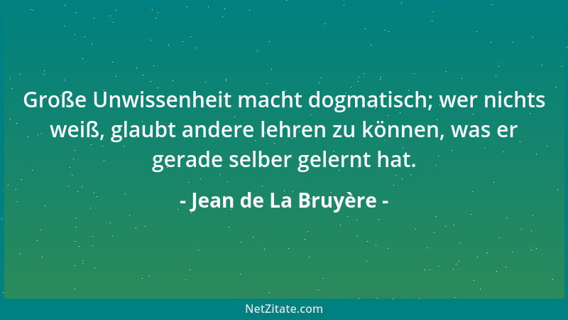 Jean de La Bruyère - Große Unwissenheit macht dogmatisch; wer nichts weiß, glaubt andere lehren zu können, was er gerade se...