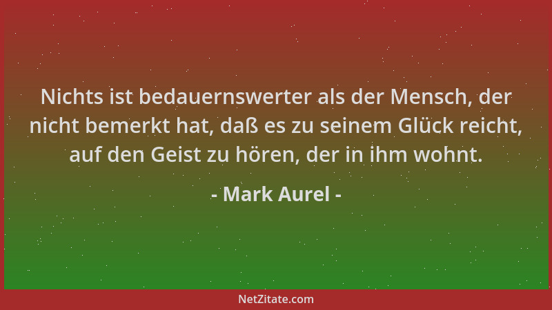 Mark Aurel - Nichts ist bedauernswerter als der Mensch, der nicht bemerkt hat, daß es zu seinem Glück reicht, auf den Geist...
