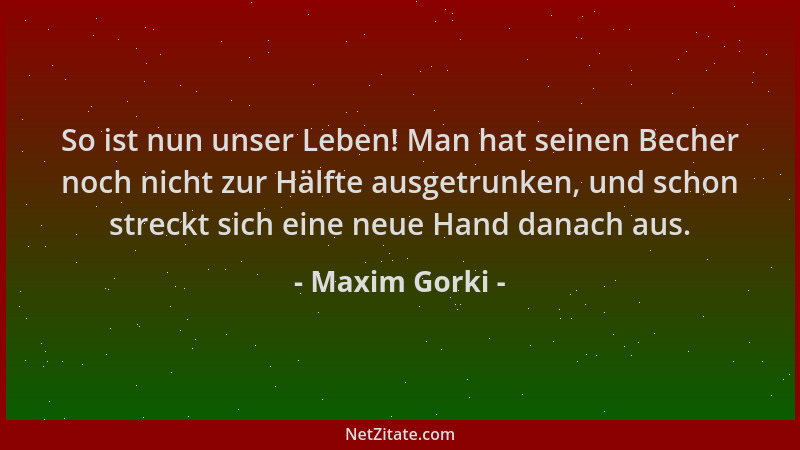 Maxim Gorki - So ist nun unser Leben! Man hat seinen Becher noch nicht zur Hälfte ausgetrunken, und schon streckt sich eine...