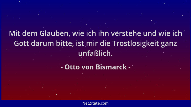 Otto von Bismarck - Mit dem Glauben, wie ich ihn verstehe und wie ich Gott darum bitte, ist mir die Trostlosigkeit ganz unf...