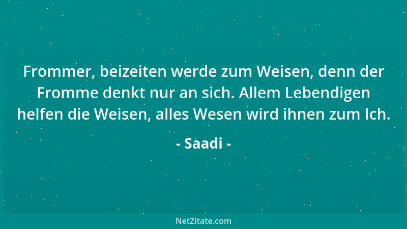 Saadi - Frommer, beizeiten werde zum Weisen, denn der Fromme denkt nur an sich. Allem Lebendigen helfen die Weisen, alles W...