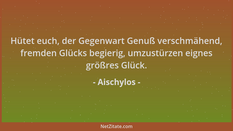 Aischylos - Hütet euch, der Gegenwart Genuß verschmähend, fremden Glücks begierig, umzustürzen eignes größres Glück....