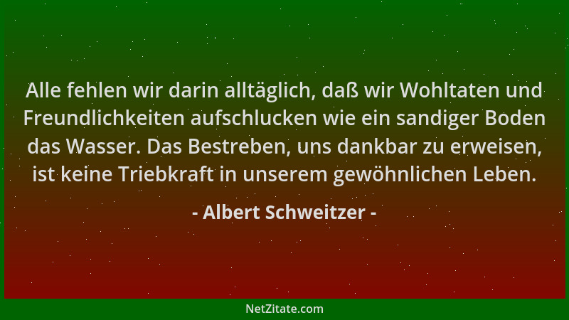 Albert Schweitzer - Alle fehlen wir darin alltäglich, daß wir Wohltaten und Freundlichkeiten aufschlucken wie ein sandiger...