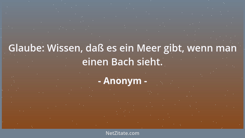 Anonym - Glaube: Wissen, daß es ein Meer gibt, wenn man einen Bach sieht....