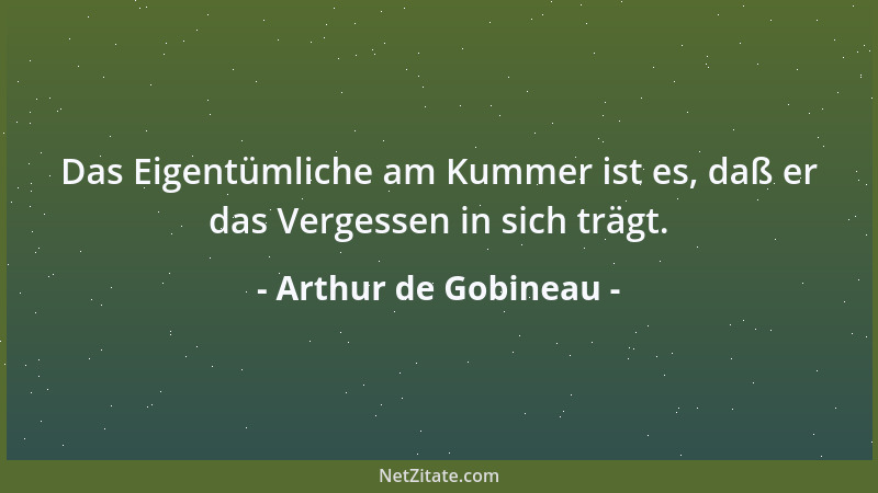 Arthur de Gobineau - Das Eigentümliche am Kummer ist es, daß er das Vergessen in sich trägt....