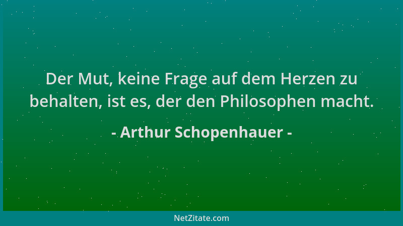 Arthur Schopenhauer - Der Mut, keine Frage auf dem Herzen zu behalten, ist es, der den Philosophen macht....