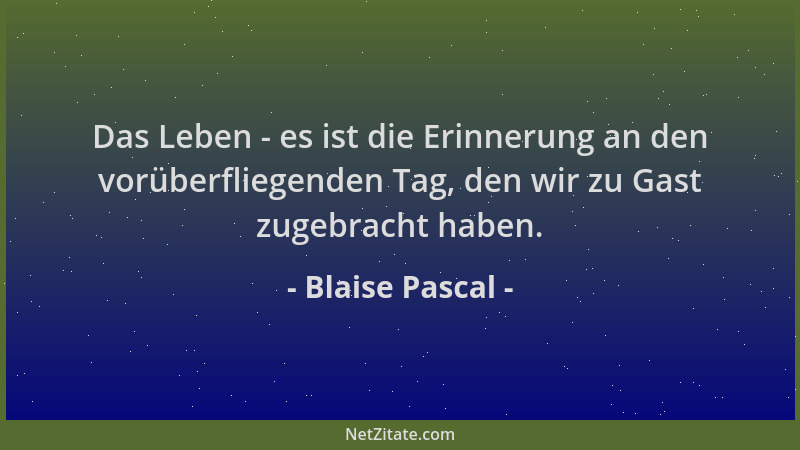 Blaise Pascal - Das Leben - es ist die Erinnerung an den vorüberfliegenden Tag, den wir zu Gast zugebracht haben....