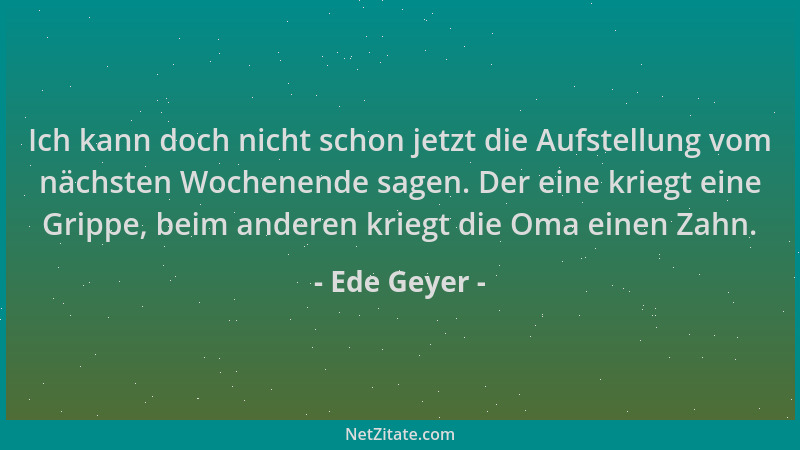 Ede Geyer - Ich kann doch nicht schon jetzt die Aufstellung vom nächsten Wochenende sagen. Der eine kriegt eine Grippe, bei...