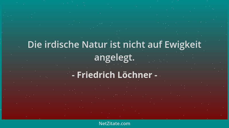 Friedrich Löchner - Die irdische Natur ist nicht auf Ewigkeit angelegt....