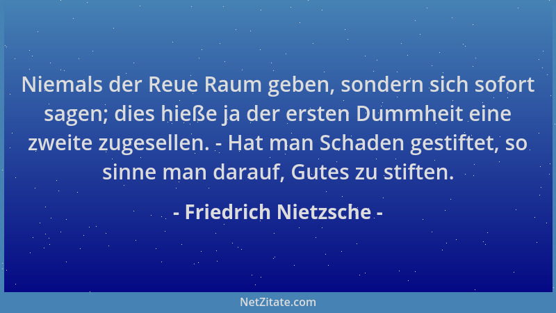 Friedrich Nietzsche - Niemals der Reue Raum geben, sondern sich sofort sagen; dies hieße ja der ersten Dummheit eine zweite...