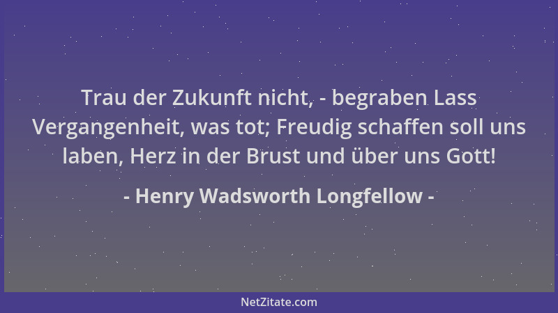 Henry Wadsworth Longfellow - Trau der Zukunft nicht, - begraben Lass Vergangenheit, was tot; Freudig schaffen soll uns labe...