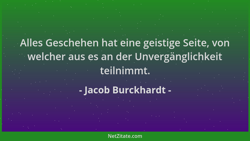 Jacob Burckhardt - Alles Geschehen hat eine geistige Seite, von welcher aus es an der Unvergänglichkeit teilnimmt....