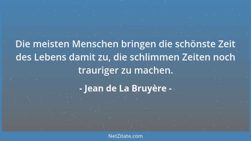 Jean de La Bruyère - Die meisten Menschen bringen die schönste Zeit des Lebens damit zu, die schlimmen Zeiten noch traurige...