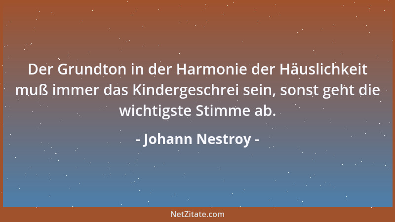 Johann Nestroy - Der Grundton in der Harmonie der Häuslichkeit muß immer das Kindergeschrei sein, sonst geht die wichtigste...