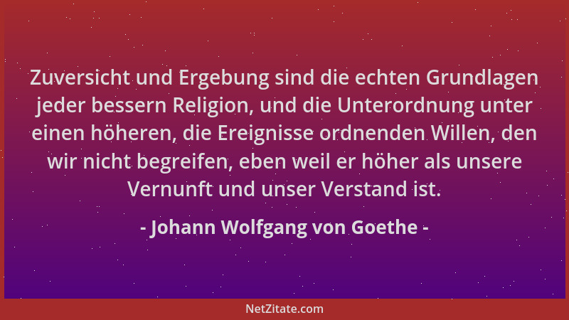 Johann Wolfgang von Goethe - Zuversicht und Ergebung sind die echten Grundlagen jeder bessern Religion, und die Unterordnun...